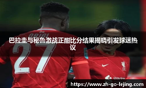 巴拉圭与秘鲁激战正酣比分结果揭晓引发球迷热议