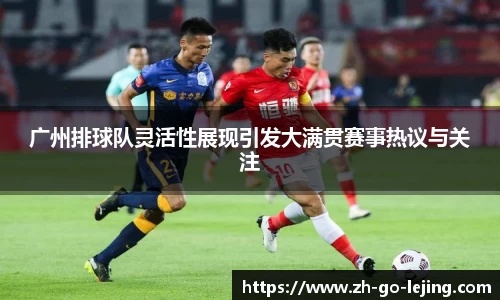 广州排球队灵活性展现引发大满贯赛事热议与关注